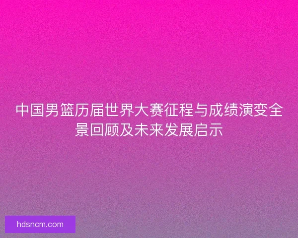中国男篮历届世界大赛征程与成绩演变全景回顾及未来发展启示
