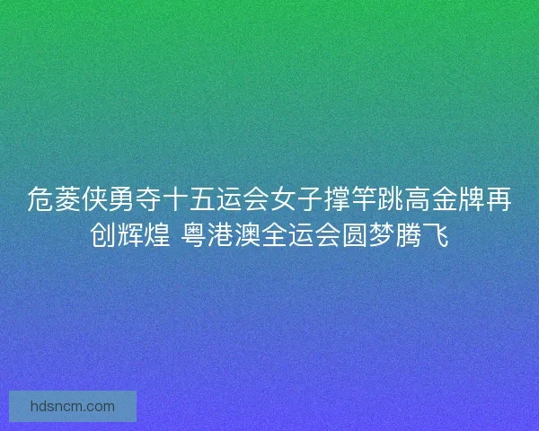 危菱侠勇夺十五运会女子撑竿跳高金牌再创辉煌 粤港澳全运会圆梦腾飞