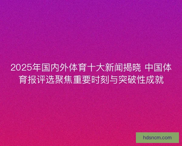 2025年国内外体育十大新闻揭晓 中国体育报评选聚焦重要时刻与突破性成就