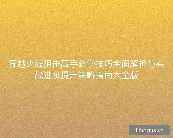 穿越火线狙击高手必学技巧全面解析与实战进阶提升策略指南大全版