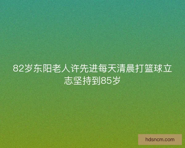 82岁东阳老人许先进每天清晨打篮球立志坚持到85岁