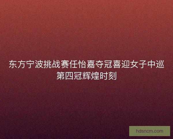 东方宁波挑战赛任怡嘉夺冠喜迎女子中巡第四冠辉煌时刻