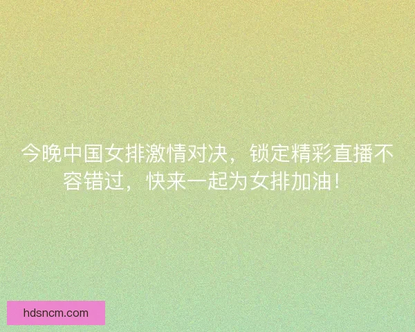 今晚中国女排激情对决，锁定精彩直播不容错过，快来一起为女排加油！