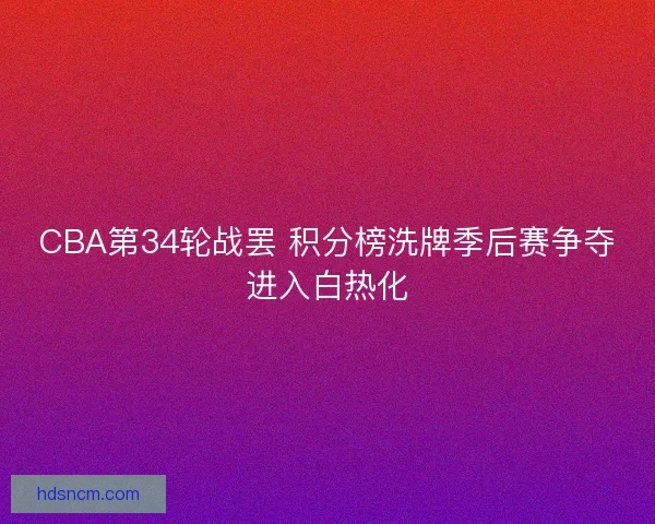 CBA第34轮战罢 积分榜洗牌季后赛争夺进入白热化