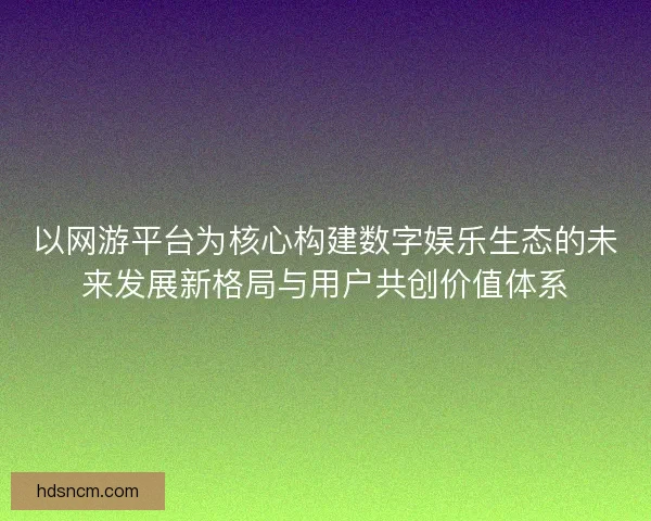 以网游平台为核心构建数字娱乐生态的未来发展新格局与用户共创价值体系