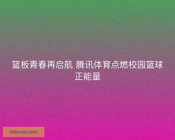 篮板青春再启航 腾讯体育点燃校园篮球正能量