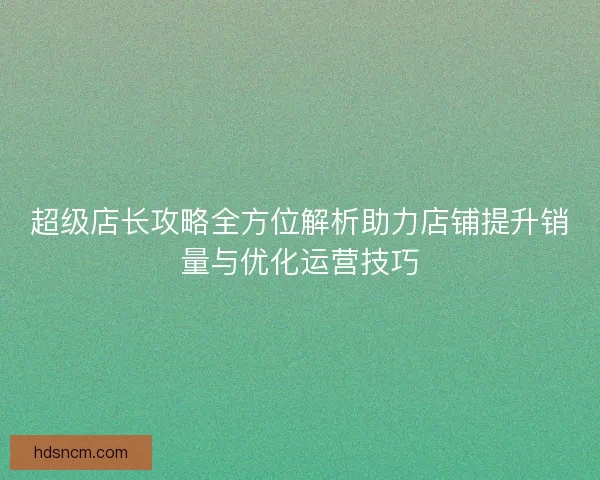 超级店长攻略全方位解析助力店铺提升销量与优化运营技巧