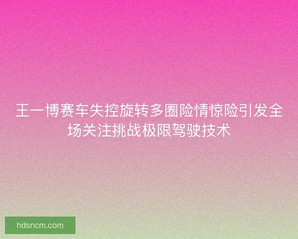 王一博赛车失控旋转多圈险情惊险引发全场关注挑战极限驾驶技术