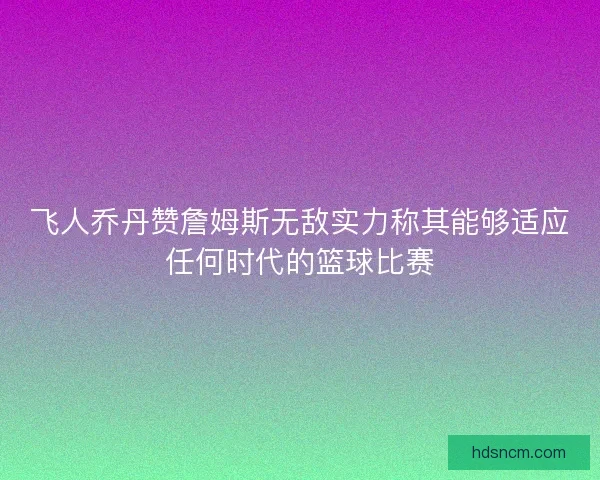 飞人乔丹赞詹姆斯无敌实力称其能够适应任何时代的篮球比赛