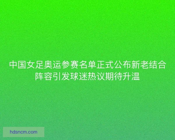 中国女足奥运参赛名单正式公布新老结合阵容引发球迷热议期待升温