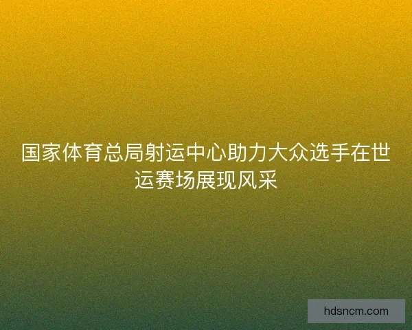 国家体育总局射运中心助力大众选手在世运赛场展现风采