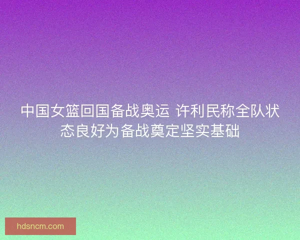 中国女篮回国备战奥运 许利民称全队状态良好为备战奠定坚实基础