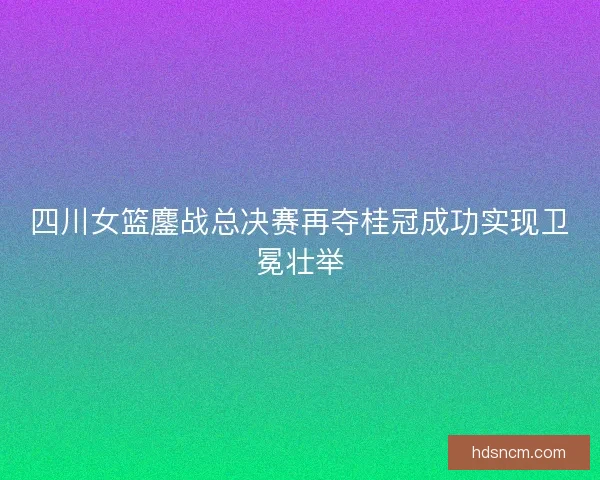 四川女篮鏖战总决赛再夺桂冠成功实现卫冕壮举